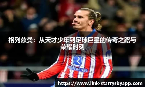 格列兹曼：从天才少年到足球巨星的传奇之路与荣耀时刻