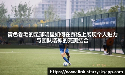 黄色卷毛的足球明星如何在赛场上展现个人魅力与团队精神的完美结合